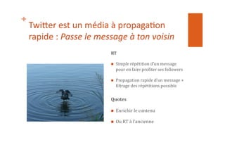 +
Twi$er	
  est	
  un	
  média	
  à	
  propaga1on	
  
rapide	
  :	
  Passe	
  le	
  message	
  à	
  ton	
  voisin	
  
RT	
  
  Simple	
  répétition	
  d’un	
  message	
  
pour	
  en	
  faire	
  proNiter	
  ses	
  followers	
  
  Propagation	
  rapide	
  d’un	
  message	
  +	
  
Niltrage	
  des	
  répétitions	
  possible	
  
Quotes	
  
  Enrichir	
  le	
  contenu	
  	
  
  Ou	
  RT	
  à	
  l’ancienne	
  
 