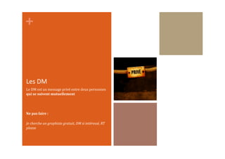 +	
  
Les	
  DM	
  
Le	
  DM	
  est	
  un	
  message	
  privé	
  entre	
  deux	
  personnes	
  
qui	
  se	
  suivent	
  mutuellement	
  
Ne	
  pas	
  faire	
  :	
  
Je	
  cherche	
  un	
  graphiste	
  gratuit,	
  DM	
  si	
  intéressé,	
  RT	
  
please	
  
 