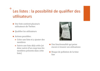 +
Les	
  listes	
  :	
  la	
  possibilité	
  de	
  qualiﬁer	
  des	
  
u1lisateurs	
  
  Une	
  liste	
  contient	
  plusieurs	
  
utilisateurs	
  de	
  Twitter.	
  
  QualiNier	
  les	
  utilisateurs	
  
  Actions	
  possibles:	
  
  Créer	
  une	
  liste	
  et	
  y	
  ajouter	
  des	
  
membres	
  
  Suivre	
  une	
  liste	
  déjà	
  créée	
  (et	
  
donc	
  suivre	
  d’un	
  coup	
  tous	
  les	
  
membres	
  présents	
  dans	
  cette	
  
liste)	
  
  Une	
  fonctionnalité	
  qui	
  peine	
  
encore	
  à	
  trouver	
  ses	
  utilisations	
  
  Risque	
  de	
  pollution	
  de	
  la	
  time	
  
line	
  
 