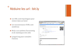 +
Réduire	
  les	
  url	
  :	
  bit.ly	
  
  Les	
  URL	
  sont	
  trop	
  longues	
  pour	
  
rentrer	
  dans	
  un	
  tweet	
  
  Les	
  raccourcisseur	
  d’URL	
  sont	
  
nombreux	
  
  Bit.ly	
  a	
  un	
  système	
  d’accounting	
  
et	
  de	
  statistiques	
  très	
  utile	
  
  Longurl.org	
  pour	
  connaître	
  
l’inverse	
  
 