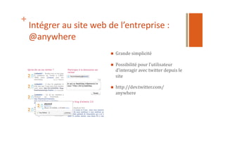 +
Intégrer	
  au	
  site	
  web	
  de	
  l’entreprise	
  :	
  
@anywhere	
  
  Grande	
  simplicité	
  
  Possibilité	
  pour	
  l’utilisateur	
  
d’interagir	
  avec	
  twitter	
  depuis	
  le	
  
site	
  
  http://dev.twitter.com/
anywhere	
  
 