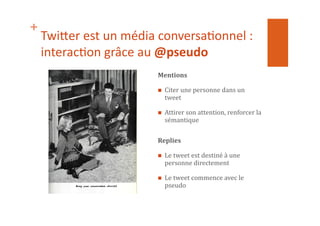 +
Twi$er	
  est	
  un	
  média	
  conversa1onnel	
  :	
  
interac1on	
  grâce	
  au	
  @pseudo	
  
Mentions	
  
  Citer	
  une	
  personne	
  dans	
  un	
  
tweet	
  
  Attirer	
  son	
  attention,	
  renforcer	
  la	
  
sémantique	
  
Replies	
  
  Le	
  tweet	
  est	
  destiné	
  à	
  une	
  
personne	
  directement	
  
  Le	
  tweet	
  commence	
  avec	
  le	
  
pseudo	
  
 