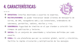 4. CARACTERÍSTICAS:
 INTUITIVA: Interfaz destinada a usuarios no expertos.
 MULTIPLATAFORMA: se puede interactuar desde clientes de mensajería de
correo, de SMS, navegadores web y sus extensiones, ordenadores de
sobremesa, portátiles, tablets, móviles y rrss.
 SINCRÓNICA: Fugacidad de timeline en el que tienden a coincidir los
tiempos de publicación y lecturas.
 SOCIAL: Es un conjunto de comunidades y relaciones definidas por cada
usuario.
 VIRAL: Es una plataforma que por su carácter global, social y sincrónico,
facilita la rápida circulación y multiplicación de los mensajes
 