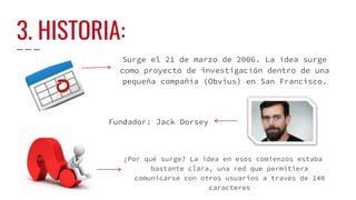 3. HISTORIA:
Surge el 21 de marzo de 2006. La idea surge
como proyecto de investigación dentro de una
pequeña compañía (Obvius) en San Francisco.
Fundador: Jack Dorsey
¿Por qué surge? La idea en esos comienzos estaba
bastante clara, una red que permitiera
comunicarse con otros usuarios a través de 140
caracteres
 