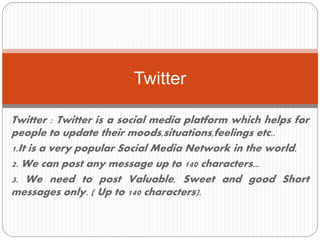 Twitter : Twitter is a social media platform which helps for
people to update their moods,situations,feelings etc..
1.It is a very popular Social Media Network in the world.
2. We can post any message up to 140 characters...
3. We need to post Valuable, Sweet and good Short
messages only. ( Up to 140 characters).
Twitter
 