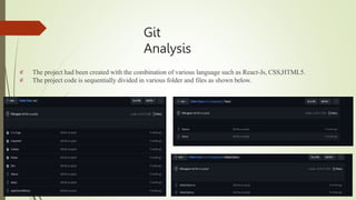Git
Analysis


The project had been created with the combination of various language such as React-Js, CSS,HTML5.
The project code is sequentially divided in various folder and files as shown below.
 