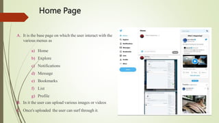 Home Page
A. It is the base page on which the user interact with the
various menus as
a) Home
b) Explore
c) Notifications
d) Message
e) Bookmarks
f) List
g) Profile
B. In it the user can upload various images or videos
C. Once's uploaded the user can surf through it.
 
