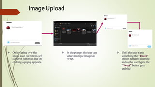 Image Upload
 On hovering over the
image icon on bottom-left
corner it turn blue and on
clicking a popup appears.
 In the popups the user can
select multiple images to
tweet.
 Until the user types
something the “Tweet”
Button remains disabled
and as the user types the
“Tweet” button gets
enabled
 