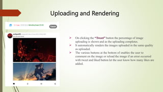 Uploading and Rendering



On clicking the “Tweet” button the percentage of image
uploading is shown and as the uploading completes.
It automatically renders the images uploaded in the same quality
as uploaded.
The various buttons at the bottom of enables the user to
comment on the image or reload the image if an error occurred
with tweet and liked button let the user know how many likes are
added.
 