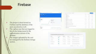 Firebase


 The project is been hosted on
Firebase and the database of the
users are stored as well.
The various user that are logged in
this is also being stored in the
authentication section of the
firebase.
The images uploaded by the user
are managed by the firebase storage
section.
 