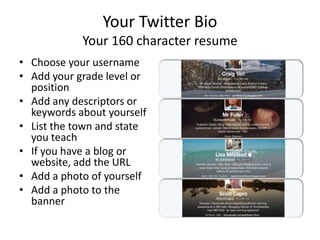 Your Twitter Bio
Your 160 character resume
• Choose your username
• Add your grade level or
position
• Add any descriptors or
keywords about yourself
• List the town and state
you teach
• If you have a blog or
website, add the URL
• Add a photo of yourself
• Add a photo to the
banner
 
