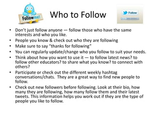 Who to Follow
• Don’t just follow anyone — follow those who have the same
interests and who you like.
• People you know & check out who they are following
• Make sure to say “thanks for following”
• You can regularly update/change who you follow to suit your needs.
• Think about how you want to use it — to follow latest news? to
follow other educators? to share what you know? to connect with
others?
• Participate or check out the different weekly hashtag
conversations/chats. They are a great way to find new people to
follow.
• Check out new followers before following. Look at their bio, how
many they are following, how many follow them and their latest
tweets. This information helps you work out if they are the type of
people you like to follow.
 
