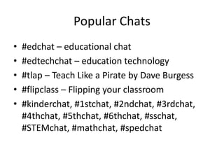Popular Chats
• #edchat – educational chat
• #edtechchat – education technology
• #tlap – Teach Like a Pirate by Dave Burgess
• #flipclass – Flipping your classroom
• #kinderchat, #1stchat, #2ndchat, #3rdchat,
#4thchat, #5thchat, #6thchat, #sschat,
#STEMchat, #mathchat, #spedchat
 