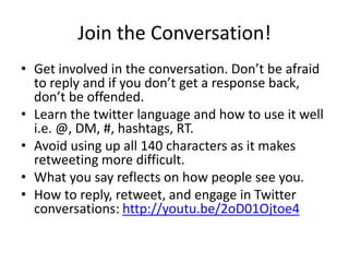 Join the Conversation!
• Get involved in the conversation. Don’t be afraid
to reply and if you don’t get a response back,
don’t be offended.
• Learn the twitter language and how to use it well
i.e. @, DM, #, hashtags, RT.
• Avoid using up all 140 characters as it makes
retweeting more difficult.
• What you say reflects on how people see you.
• How to reply, retweet, and engage in Twitter
conversations: http://youtu.be/2oD01Ojtoe4
 
