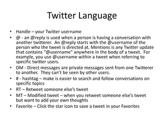 Twitter Language
• Handle – your Twitter username
• @ - an @reply is used when a person is having a conversation with
another twitterer. An @reply starts with the @username of the
person who the tweet is directed at. Mentions is any Twitter update
that contains “@username” anywhere in the body of a tweet. For
example, you use @username within a tweet when referring to
specific twitter users.
• DM - Direct messages are private messages sent from one Twitterer
to another. They can’t be seen by other users.
• # - hashtag – make is easier to search and follow conversations on
specific topics
• RT – Retweet someone else’s tweet
• MT – Modified tweet – when you retweet someone else’s tweet
but want to add your own thoughts
• Favorite – Click the star icon to save a tweet in your Favorites
 