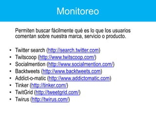 Monitoreo	Permiten buscar fácilmente qué es lo que los usuarios comentan sobre nuestra marca, servicio o producto.Twittersearch (http://search.twitter.com) Twitscoop (http://www.twitscoop.com/)Socialmention (http://www.socialmention.com/)Backtweets(http://www.backtweets.com) Addict-o-matic (http://www.addictomatic.com) Tinker (http://tinker.com/)TwitGrid (http://tweetgrid.com/)Twirus (http://twirus.com/)