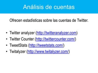 Análisis de cuentas	Ofrecen estadísticas sobre las cuentas de Twitter.Twitteranalyzer (http://twitteranalyzer.com) TwitterCounter (http://twittercounter.com/)TweetStats (http://tweetstats.com/)Twitalyzer (http://www.twitalyzer.com/)