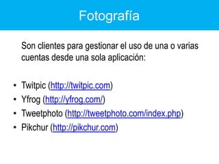 Fotografía	Son clientes para gestionar el uso de una o varias cuentas desde una sola aplicación:Twitpic (http://twitpic.com) Yfrog (http://yfrog.com/)Tweetphoto (http://tweetphoto.com/index.php) Pikchur (http://pikchur.com) 