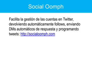 Social Oomph	Facilita la gestión de las cuentas en Twitter, devolviendo automáticamente follows, enviando DMs automáticos de respuesta y programando tweets: http://socialoomph.com