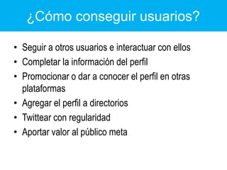 ¿Cómo conseguir usuarios?Seguir a otros usuarios e interactuar con ellosCompletar la información del perfilPromocionar o dar a conocer el perfil en otras plataformasAgregar el perfil a directoriosTwittear con regularidadAportar valor al público meta