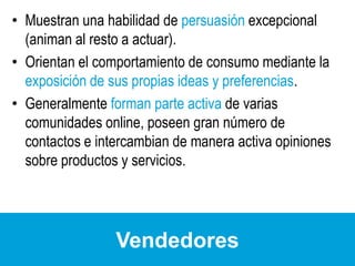 Muestran una habilidad de persuasión excepcional (animan al resto a actuar).Orientan el comportamiento de consumo mediante la exposición de sus propias ideas y preferencias.Generalmente forman parte activa de varias comunidades online, poseen gran número de contactos e intercambian de manera activa opiniones sobre productos y servicios.Vendedores