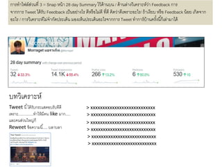 บทวิเคราะห์
การทาไฟล์ส่วนที่ 3 = Snap หน้า 28 day Summary ไว้ด้านบน / ด้านล่างวิเคราะห์ว่า Feedback การ
จากการ Tweet ได้รับ Feedback เป็นอย่างไร ดีหรือไม่ดี ที่ดี คิดว่าดีเพราะอะไร/ ถ้าเงียบ หรือ Feedback น้อย เกิดจาก
อะไร / การวิเคราะห์ไม่จากัดประเด็น มองเห็นประเด็นอะไรจากการ Tweet ทาการ์บ้านครั้งนี้ก็เล่ามาได้
Tweet นี้ได้รับกระแสตอบรับทีดี
เพราะ...............ทาให้มีคน like มาก.....
และคนส่วนใหญ่ก็
Reweet ข้อความนี้..... บลาบลา
> xxxxxxxxxxxxxxxxxxxxxxxxxxx
> xxxxxxxxxxxxxxxxxxxxxxxxxxx
> xxxxxxxxxxxxxxxxxxxxxxxxxxx
> xxxxxxxxxxxxxxxxxxxxxxxxxxx
> xxxxxxxxxxxxxxxxxxxxxxxxxxx
> xxxxxxxxxxxxxxxxxxxxxxxxxxx
 