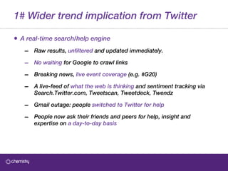 1# Wider trend implication from Twitter A real-time search/help engine Raw results,  unfiltered  and updated immediately.   No waiting  for Google to crawl links Breaking news,  live event coverage  (e.g. #G20) A live-feed of  what the web is thinking  and sentiment tracking via Search.Twitter.com, Tweetscan, Tweetdeck, Twendz Gmail outage: people  switched to Twitter for help People now ask their friends and peers for help, insight and expertise on  a day-to-day basis 