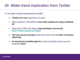2#  Wider trend implication from Twitter An open-source experience model Twitter.com user  experience is poor Most activity is off-platform  even when people are using a desktop PC Huge list of APIs and Apps , large developer community   http://Twitter.pbwiki.com/Apps The core service actually  needs the community  in order to function effectively  A mainstream breakthrough for  crowd creativity & open-source business  trend 