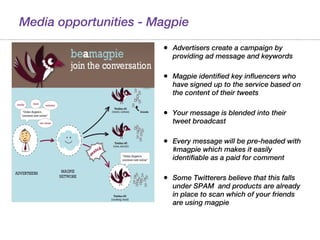 Media opportunities - Magpie Advertisers create a campaign by providing ad message and keywords Magpie identified key influencers who have signed up to the service based on the content of their tweets Your message is blended into their tweet broadcast Every message will be pre-headed with #magpie which makes it easily identifiable as a paid for comment Some Twitterers believe that this falls under SPAM  and products are already in place to scan which of your friends are using magpie 