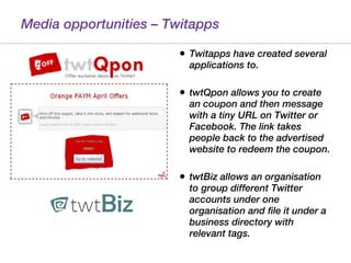 Media opportunities – Twitapps Twitapps have created several applications to. twtQpon allows you to create an coupon and then message with a tiny URL on Twitter or Facebook. The link takes people back to the advertised website to redeem the coupon.  twtBiz allows an organisation to group different Twitter accounts under one organisation and file it under a business directory with relevant tags. 