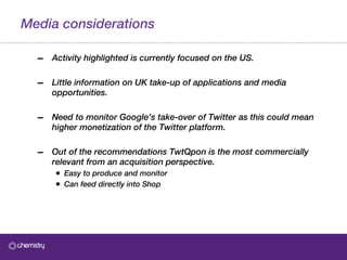 Media considerations Activity highlighted is currently focused on the US. Little information on UK take-up of applications and media opportunities.  Need to monitor Google’s take-over of Twitter as this could mean higher monetization of the Twitter platform. Out of the recommendations TwtQpon is the most commercially relevant from an acquisition perspective.  Easy to produce and monitor Can feed directly into Shop 