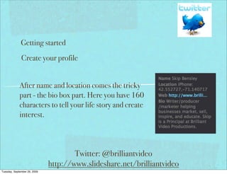 Getting started
              Create your profile


             After name and location comes the tricky
             part - the bio box part. Here you have 160
             characters to tell your life story and create
             interest.



                                      Twitter: @brilliantvideo
                              http://www.slideshare.net/brilliantvideo
Tuesday, September 29, 2009
 