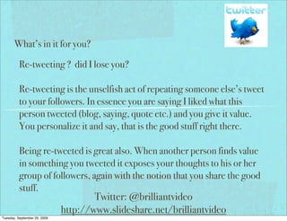 What’s in it for you?

          Re-tweeting ? did I lose you?

          Re-tweeting is the unselfish act of repeating someone else’s tweet
          to your followers. In essence you are saying I liked what this
          person tweeted (blog, saying, quote etc.) and you give it value.
          You personalize it and say, that is the good stuff right there.

          Being re-tweeted is great also. When another person finds value
          in something you tweeted it exposes your thoughts to his or her
          group of followers, again with the notion that you share the good
          stuff.
                                      Twitter: @brilliantvideo
                              http://www.slideshare.net/brilliantvideo
Tuesday, September 29, 2009
 