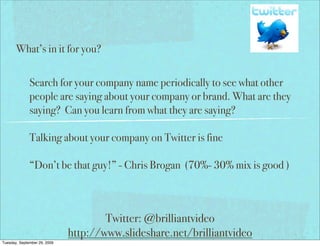 What’s in it for you?


              Search for your company name periodically to see what other
              people are saying about your company or brand. What are they
              saying? Can you learn from what they are saying?

              Talking about your company on Twitter is fine

              “Don’t be that guy!” - Chris Brogan (70%- 30% mix is good )



                                      Twitter: @brilliantvideo
                              http://www.slideshare.net/brilliantvideo
Tuesday, September 29, 2009
 