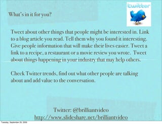 What’s in it for you?


          Tweet about other things that people might be interested in. Link
          to a blog article you read. Tell them why you found it interesting.
          Give people information that will make their lives easier. Tweet a
          link to a recipe, a restaurant or a movie review you wrote. Tweet
          about things happening in your industry that may help others.

          Check Twitter trends, find out what other people are talking
          about and add value to the conversation.




                                      Twitter: @brilliantvideo
                              http://www.slideshare.net/brilliantvideo
Tuesday, September 29, 2009
 