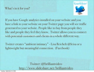 What’s in it for you?


        If you have Google analytics installed on your website and you
        have a link to your website on your Twitter page you will see traffic
        generated to your website. People like to buy from people they
        like and people they feel they know. Twitter allows you to connect
        with potential customers and clients in a whole different way.

        Twitter creates “ambient intimacy” - Lisa Reichelt @leisa or a
        lightweight but meaningful connection. (Facebook)



                                      Twitter: @brilliantvideo
                              http://www.slideshare.net/brilliantvideo
Tuesday, September 29, 2009
 