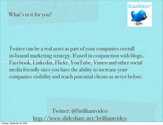 What’s in it for you?




        Twitter can be a real asset as part of your companies overall
        in-bound marketing strategy. If used in conjunction with blogs,
        Facebook, Linkedin, Flickr, YouTube, Vimeo and other social
        media friendly sites you have the ability to increase your
        companies visibility and reach potential clients as never before.




                                      Twitter: @brilliantvideo
                              http://www.slideshare.net/brilliantvideo
Tuesday, September 29, 2009
 