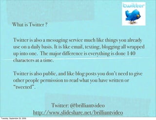 What is Twitter ?

             Twitter is also a messaging service much like things you already
             use on a daily basis. It is like email, texting, blogging all wrapped
             up into one. The major difference is everything is done 140
             characters at a time.

             Twitter is also public, and like blog posts you don’t need to give
             other people permission to read what you have written or
             “tweeted”.


                                      Twitter: @brilliantvideo
                              http://www.slideshare.net/brilliantvideo
Tuesday, September 29, 2009
 
