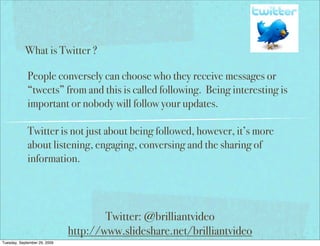 What is Twitter ?

             People conversely can choose who they receive messages or
             “tweets” from and this is called following. Being interesting is
             important or nobody will follow your updates.

             Twitter is not just about being followed, however, it’s more
             about listening, engaging, conversing and the sharing of
             information.




                                      Twitter: @brilliantvideo
                              http://www.slideshare.net/brilliantvideo
Tuesday, September 29, 2009
 