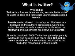 Wikipedia:  Twitter  is a free social networking service that enables its users to send and read other user messages called  tweets .  Tweets  are text-based posts of up to 140 characters displayed on the author's profile page. Users may subscribe to other author tweets — this is known as  following  and subscribers are known as  followers .  Since its creation in 2006 Twitter has gained popularity worldwide and currently has  more than 100 million users worldwide.  It is sometimes described as the &quot;SMS/text messaging” of the Internet. What is twitter? 
