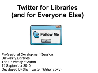 Twitter for Libraries (and for Everyone Else) Professional Development Session University Libraries The University of Akron 14 September 2010 Developed by Shari Laster (@rhonabwy) 