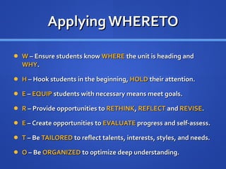 Applying WHERETO W  – Ensure students know  WHERE  the unit is heading and  WHY . H  – Hook students in the beginning,  HOLD  their attention. E  –  EQUIP  students with necessary means meet goals. R  – Provide opportunities to  RETHINK ,  REFLECT  and  REVISE . E  –  Create opportunities to  EVALUATE  progress and self-assess. T  – Be  TAILORED  to reflect talents, interests, styles, and needs. O  – Be  ORGANIZED  to optimize deep understanding. 