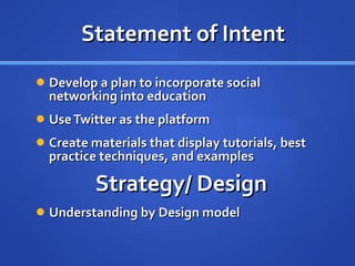 Statement of Intent Develop a plan to incorporate social networking into education Use Twitter as the platform Create materials that display tutorials, best practice techniques, and examples Strategy/ Design Understanding by Design model 
