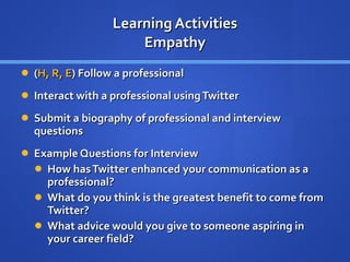 Learning Activities Empathy ( H, R, E ) Follow a professional  Interact with a professional using Twitter Submit a biography of professional and interview questions Example Questions for Interview How has Twitter enhanced your communication as a professional?  What do you think is the greatest benefit to come from Twitter? What advice would you give to someone aspiring in your career field? 