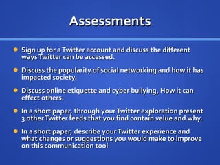 Assessments Sign up for a Twitter account and discuss the different ways Twitter can be accessed. Discuss the popularity of social networking and how it has impacted society. Discuss online etiquette and cyber bullying, How it can effect others. In a short paper, through your Twitter exploration present 3 other Twitter feeds that you find contain value and why.  In a short paper, describe your Twitter experience and what changes or suggestions you would make to improve on this communication tool  