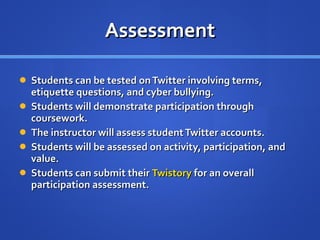 Assessment Students can be tested on Twitter involving terms, etiquette questions, and cyber bullying. Students will demonstrate participation through coursework. The instructor will assess student Twitter accounts.  Students will be assessed on activity, participation, and value. Students can submit their  Twistory  for an overall participation assessment. 