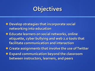 Objectives Develop strategies that incorporate social networking into education Educate learners on social networks, online etiquette, cyber bullying and web 2.o tools that facilitate communication and interaction Create assignments that involve the use of Twitter Expand communication beyond the classroom between instructors, learners, and peers 