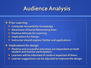 Audience Analysis Prior Learning Computer Accessibility Knowledge Awareness of Social Networking Sites Positive Attitude for Learning Implications for Design Instructor should explore Twitter and applications Implications for design Positive and successful outcomes are dependent on both student and teacher participation. Learners will be informed of conduct expected of them. Learner suggestions can be adjusted to improve the design. 