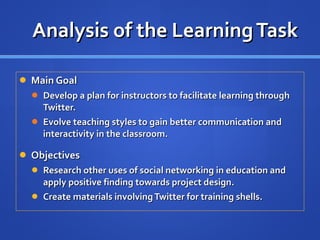 Analysis of the Learning Task Main Goal Develop a plan for instructors to facilitate learning through Twitter. Evolve teaching styles to gain better communication and interactivity in the classroom. Objectives Research other uses of social networking in education and apply positive finding towards project design. Create materials involving Twitter for training shells. 