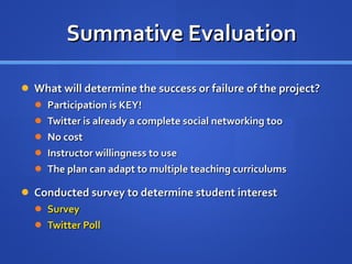 Summative Evaluation What will determine the success or failure of the project? Participation is KEY! Twitter is already a complete social networking too No cost Instructor willingness to use The plan can adapt to multiple teaching curriculums Conducted survey to determine student interest Survey Twitter Poll 